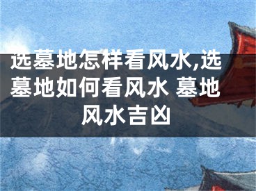 选墓地怎样看风水,选墓地如何看风水 墓地风水吉凶