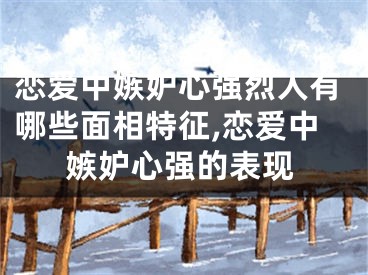 恋爱中嫉妒心强烈人有哪些面相特征,恋爱中嫉妒心强的表现