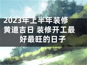 2023年上半年装修黄道吉日 装修开工最好最旺的日子