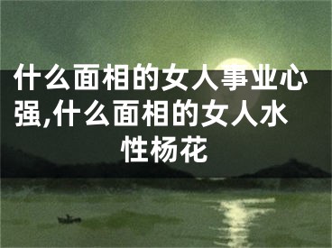 什么面相的女人事业心强,什么面相的女人水性杨花