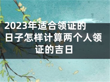 2023年适合领证的日子怎样计算两个人领证的吉日