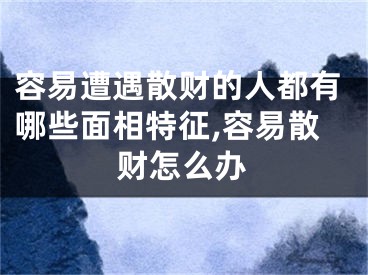 容易遭遇散财的人都有哪些面相特征,容易散财怎么办