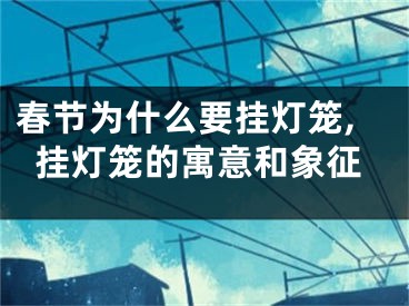 春节为什么要挂灯笼,挂灯笼的寓意和象征