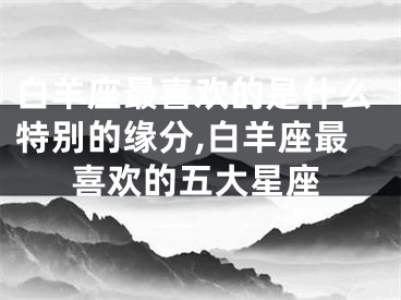 白羊座最喜欢的是什么特别的缘分,白羊座最喜欢的五大星座