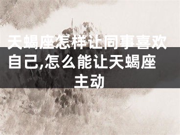 天蝎座怎样让同事喜欢自己,怎么能让天蝎座主动