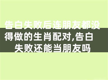 告白失败后连朋友都没得做的生肖配对,告白失败还能当朋友吗