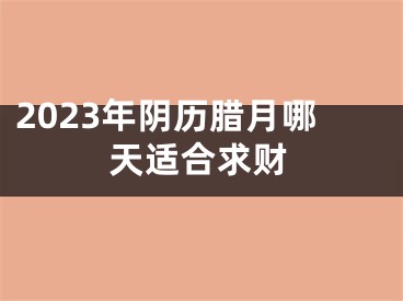 2023年阴历腊月哪天适合求财