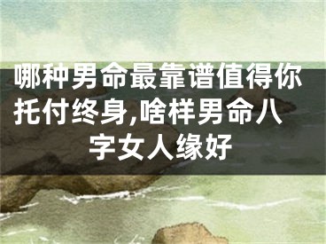 哪种男命最靠谱值得你托付终身,啥样男命八字女人缘好