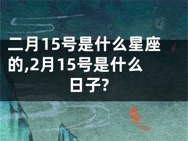 二月15号是什么星座的,2月15号是什么日子?