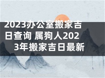 2023办公室搬家吉日查询 属狗人2023年搬家吉日最新