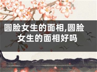 圆脸女生的面相,圆脸女生的面相好吗