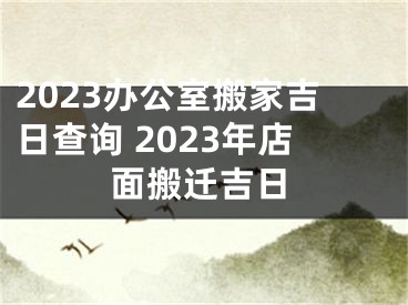 2023办公室搬家吉日查询 2023年店面搬迁吉日