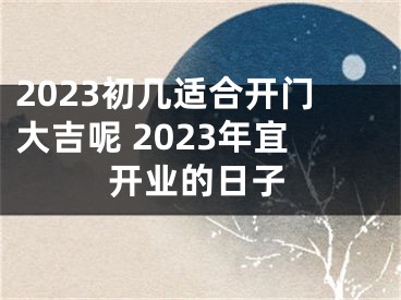 2023初几适合开门大吉呢 2023年宜开业的日子