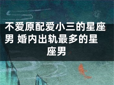 不爱原配爱小三的星座男 婚内出轨最多的星座男
