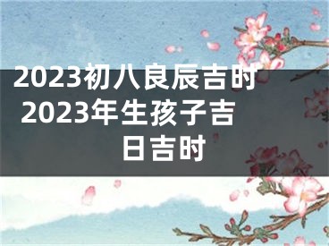 2023初八良辰吉时 2023年生孩子吉日吉时