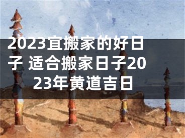 2023宜搬家的好日子 适合搬家日子2023年黄道吉日