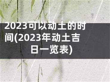 2023可以动土的时间(2023年动土吉日一览表)