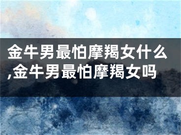 金牛男最怕摩羯女什么,金牛男最怕摩羯女吗