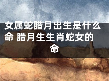 女属蛇腊月出生是什么命 腊月生生肖蛇女的命