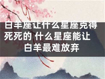 白羊座让什么星座克得死死的 什么星座能让白羊最难放弃