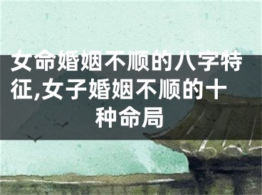 女命婚姻不顺的八字特征,女子婚姻不顺的十种命局