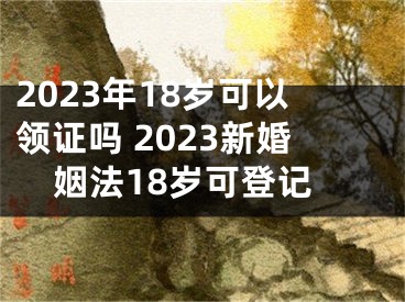 2023年18岁可以领证吗 2023新婚姻法18岁可登记