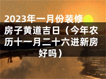 2023年一月份装修房子黄道吉日（今年农历十一月二十六进新房好吗）