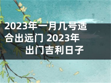 2023年一月几号适合出远门 2023年出门吉利日子