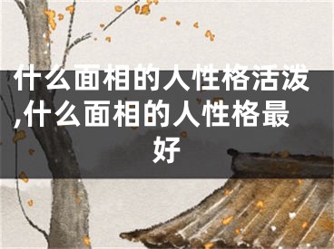 什么面相的人性格活泼,什么面相的人性格最好