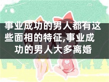 事业成功的男人都有这些面相的特征,事业成功的男人大多离婚