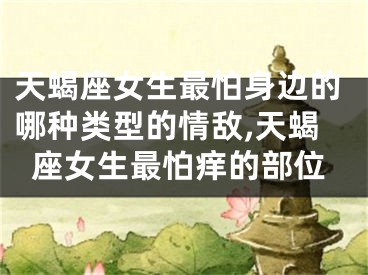 天蝎座女生最怕身边的哪种类型的情敌,天蝎座女生最怕痒的部位