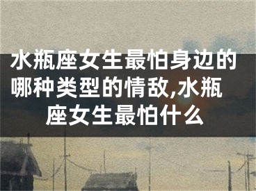 水瓶座女生最怕身边的哪种类型的情敌,水瓶座女生最怕什么