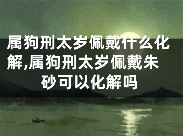 属狗刑太岁佩戴什么化解,属狗刑太岁佩戴朱砂可以化解吗