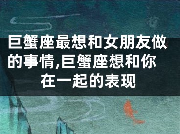 巨蟹座最想和女朋友做的事情,巨蟹座想和你在一起的表现