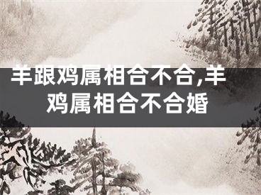 羊跟鸡属相合不合,羊鸡属相合不合婚
