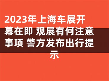 2023年上海车展开幕在即 观展有何注意事项 警方发布出行提示