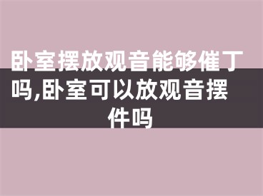 卧室摆放观音能够催丁吗,卧室可以放观音摆件吗