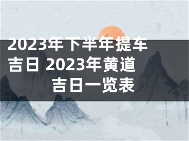 2023年下半年提车吉日 2023年黄道吉日一览表
