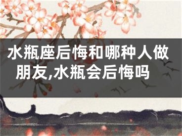 水瓶座后悔和哪种人做朋友,水瓶会后悔吗