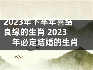 2023年下半年喜结良缘的生肖 2023年必定结婚的生肖