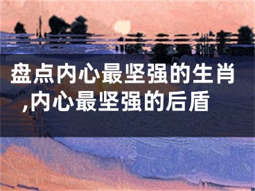 盘点内心最坚强的生肖,内心最坚强的后盾