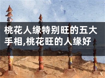 桃花人缘特别旺的五大手相,桃花旺的人缘好