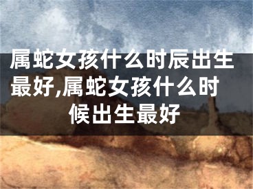 属蛇女孩什么时辰出生最好,属蛇女孩什么时候出生最好