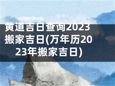 黄道吉日查询2023搬家吉日(万年历2023年搬家吉日)