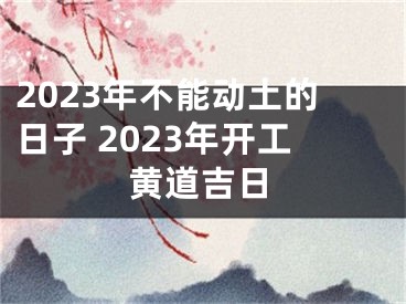 2023年不能动土的日子 2023年开工黄道吉日