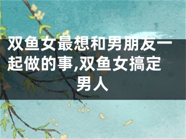 双鱼女最想和男朋友一起做的事,双鱼女搞定男人