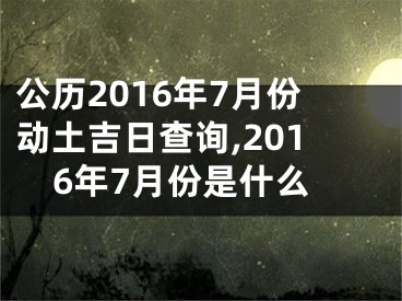 公历2016年7月份动土吉日查询,2016年7月份是什么
