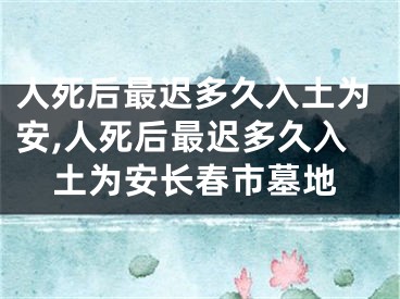 人死后最迟多久入土为安,人死后最迟多久入土为安长春市墓地