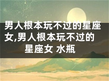 男人根本玩不过的星座女,男人根本玩不过的星座女 水瓶