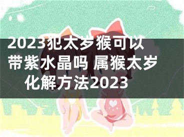2023犯太岁猴可以带紫水晶吗 属猴太岁化解方法2023
